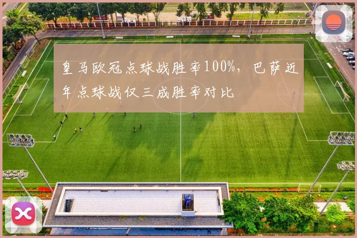 皇马欧冠点球战胜率100%,巴萨近年点球战仅三成胜率对比