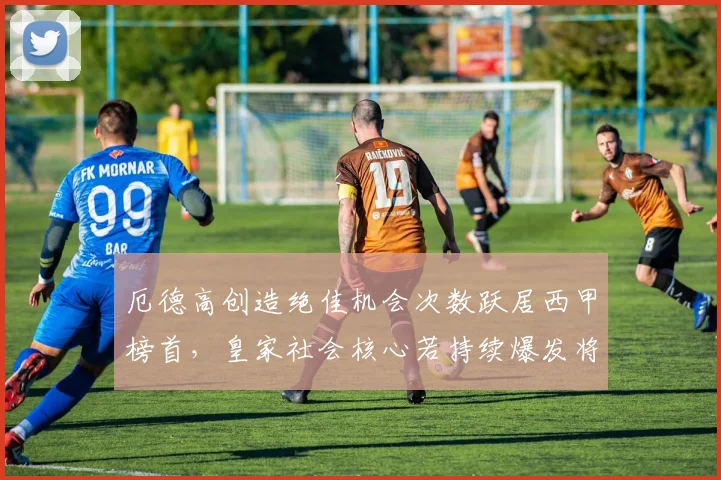厄德高创造绝佳机会次数跃居西甲榜首,皇家社会核心若持续爆发将吸引豪门报价