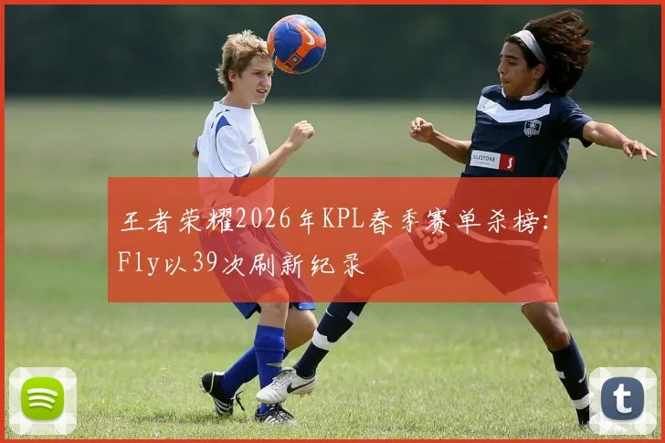 王者荣耀2026年KPL春季赛单杀榜:Fly以39次刷新纪录