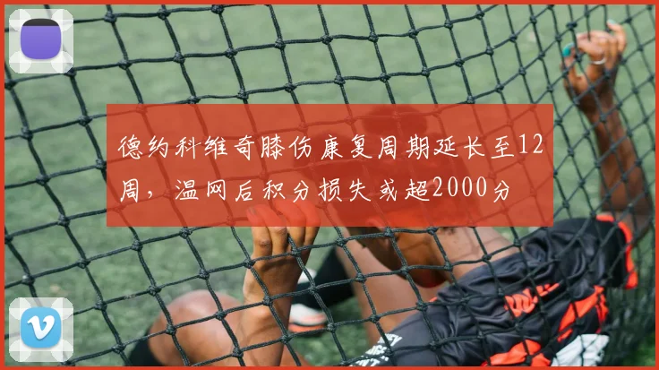 德约科维奇膝伤康复周期延长至12周，温网后积分损失或超2000分