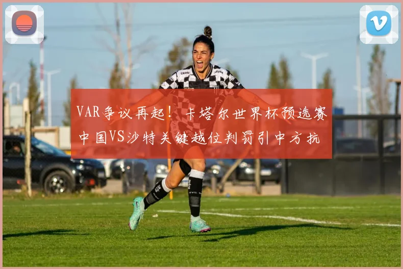 VAR争议再起!卡塔尔世界杯预选赛中国VS沙特关键越位判罚引中方抗议