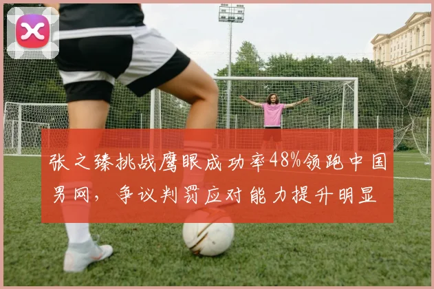 张之臻挑战鹰眼成功率48%领跑中国男网，争议判罚应对能力提升明显