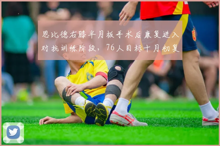 恩比德右膝半月板手术后康复进入对抗训练阶段,76人目标十月初复出