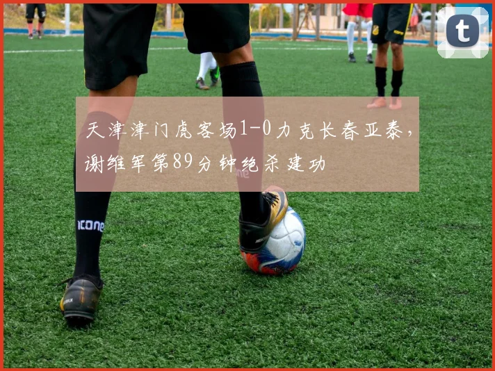 天津津门虎客场1-0力克长春亚泰,谢维军第89分钟绝杀建功