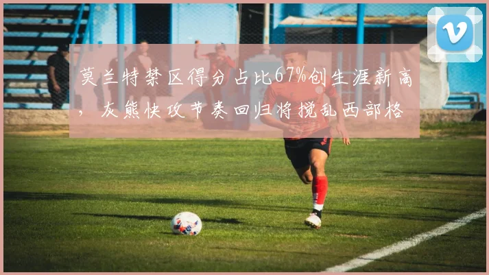 莫兰特禁区得分占比67%创生涯新高，灰熊快攻节奏回归将搅乱西部格局
