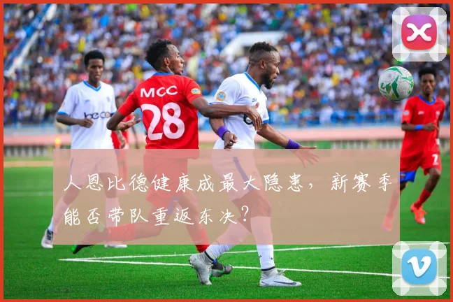 人恩比德健康成最大隐患,新赛季能否带队重返东决?