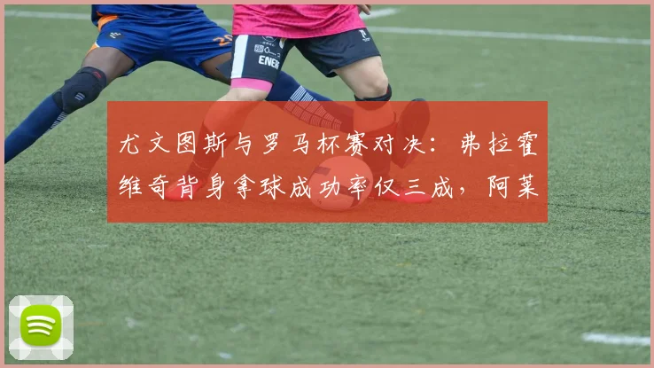 尤文图斯与罗马杯赛对决：弗拉霍维奇背身拿球成功率仅三成，阿莱格里或改打双前锋