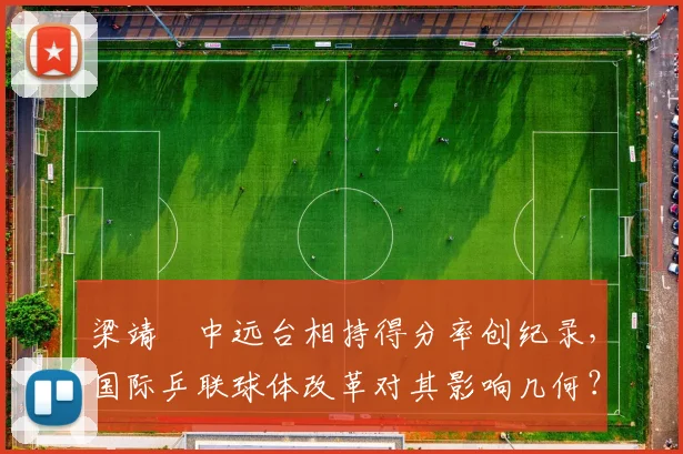 梁靖崑中远台相持得分率创纪录,国际乒联球体改革对其影响几何?