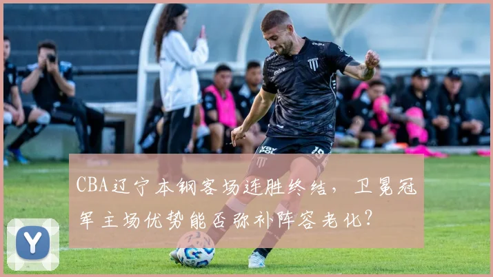 CBA辽宁本钢客场连胜终结，卫冕冠军主场优势能否弥补阵容老化？