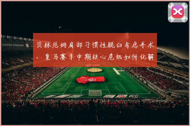 贝林厄姆肩部习惯性脱臼考虑手术,皇马赛季中期核心危机如何化解?