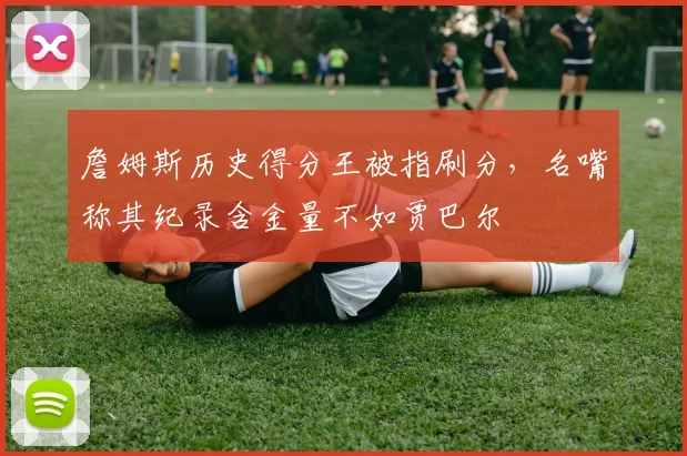 詹姆斯历史得分王被指刷分，名嘴称其纪录含金量不如贾巴尔